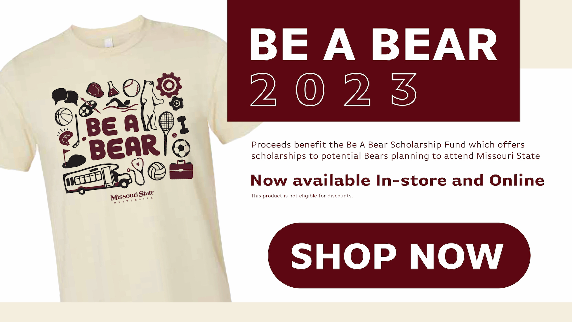Be A Bear 2023. Proceeds benefit the Be A Bear Scholarship Fund which offers scholarships to potential Bears planning to attend Missouri State. Now available In-store and Online. this product is not eligible for discounts. Shop Now.