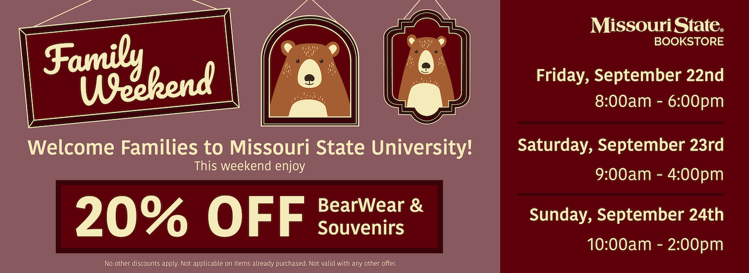 Family Weekend. Welcome Families to Missouri State University! This weekend enjoy 20% off BearWear and Souvenirs. No other discounts apply. Not applicable on items already purchased. Not valid with any other offer. Missouri State Bookstore. Friday, September 22nd: 8a.m. - 6p.m. Saturday, September 23rd: 9a.m. - 4p.m. Sunday, September 24th: 10a.m. - 2p.m.