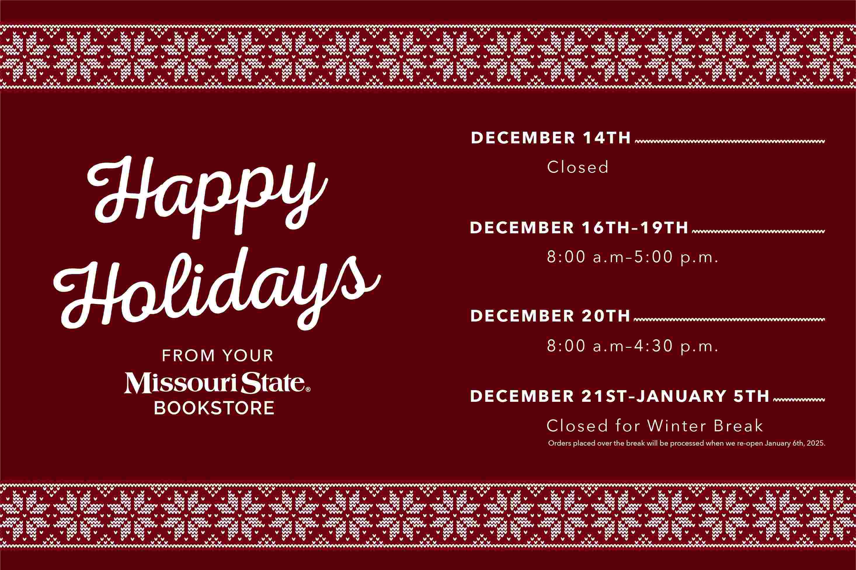 Happy Holidays from the Missouri State Bookstore. December 14: CLOSED, December 16 - 19: 8am -5pm, December 20: 8am -4:30 pm December 21 - January 5: CLOSED. The bookstore will reopen January 6 at 8am