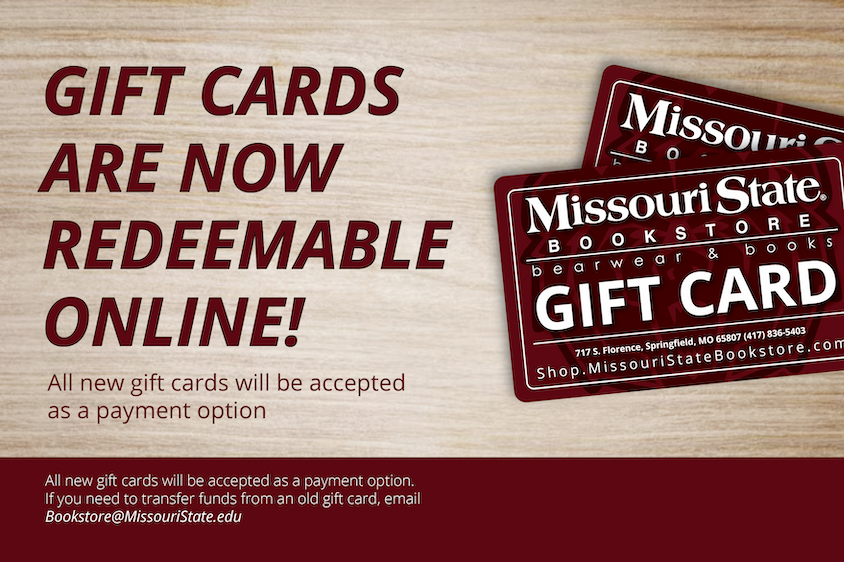 Gift Cards are now redeemable online. All new gift cards will be accepted as a payment option. If you need to transfer funds from an old gift card, email Bookstore@MissouriState.edu