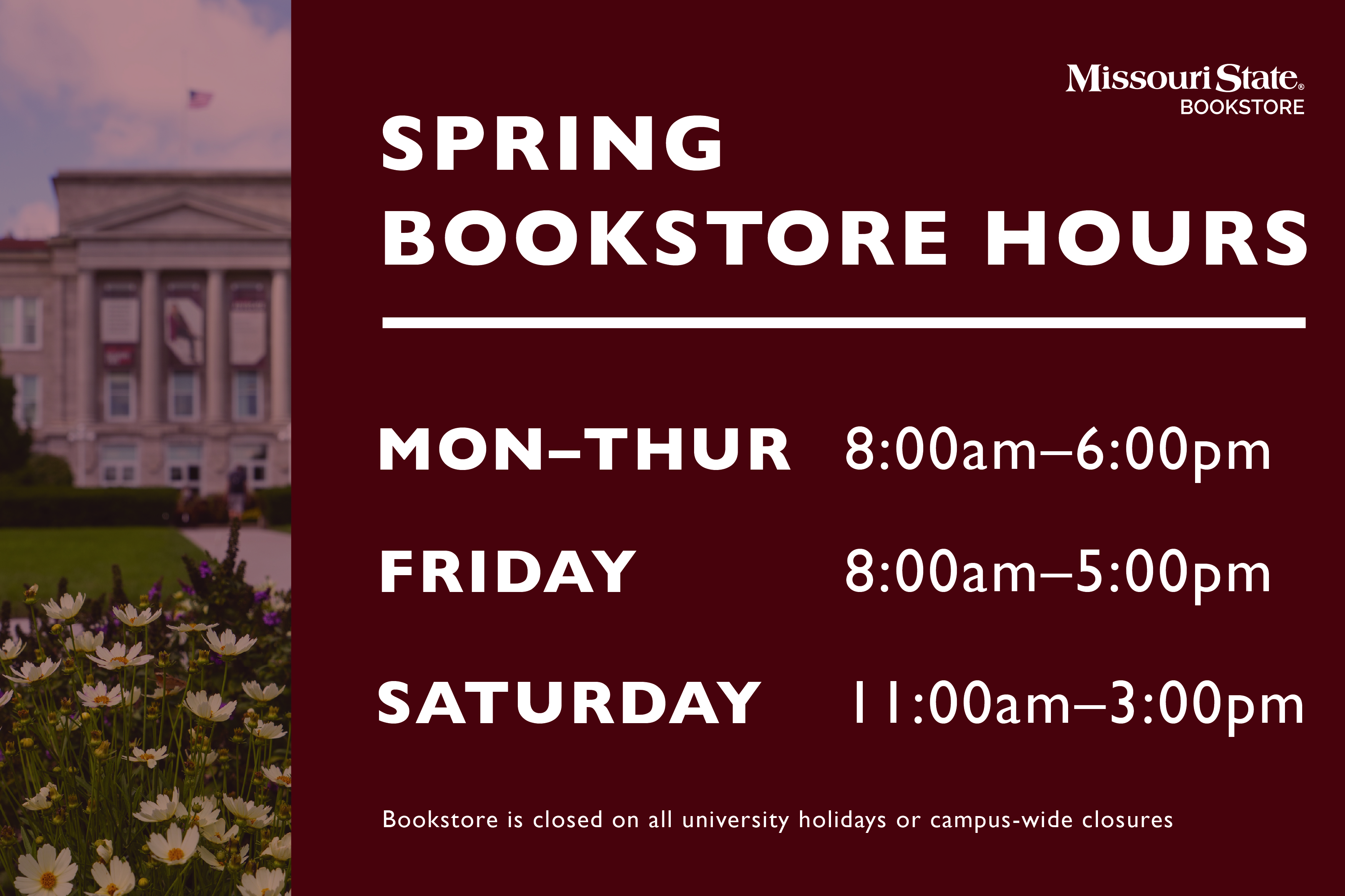 Missouri State Bookstore January Hours.  1st-3rd: Closed.  4th-5th: 8am to 5pm.  6th-7th: Closed.  8th-11th: 8am to 6pm.  12th: 8am to 5pm.  13th-14th: 12pm to 6pm.  15th: 10am to 5pm.  16th: Resume regular Bookstore Hours.