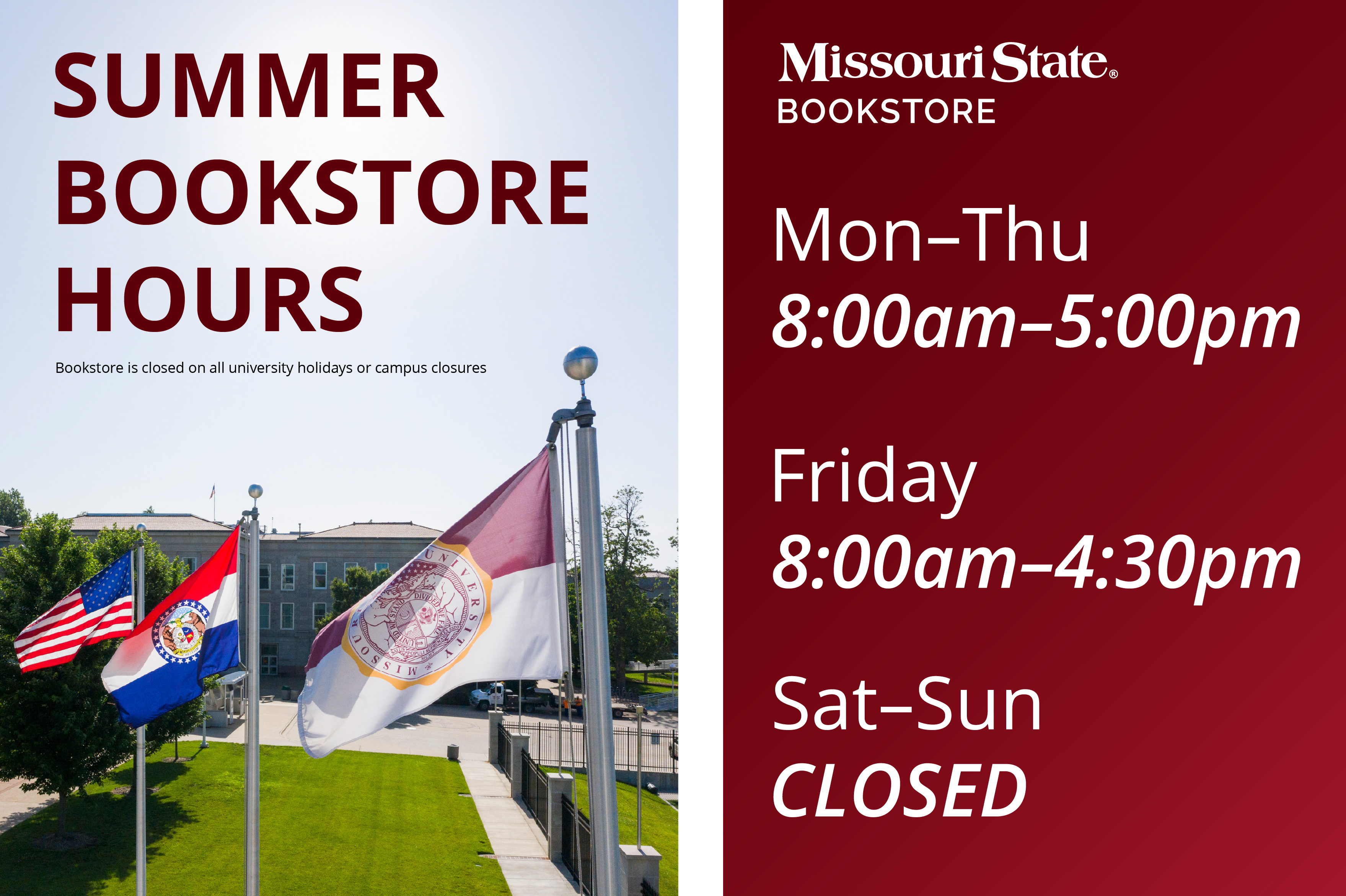 Summer Bookstore Hours, Monday - Thursday 8:00 am - 5:00 pm, Friday 8:00 am - 4:30 pm, Saturday and Sunday Closeed, Bookstore is closed on all university holidays or campus-wide closures.