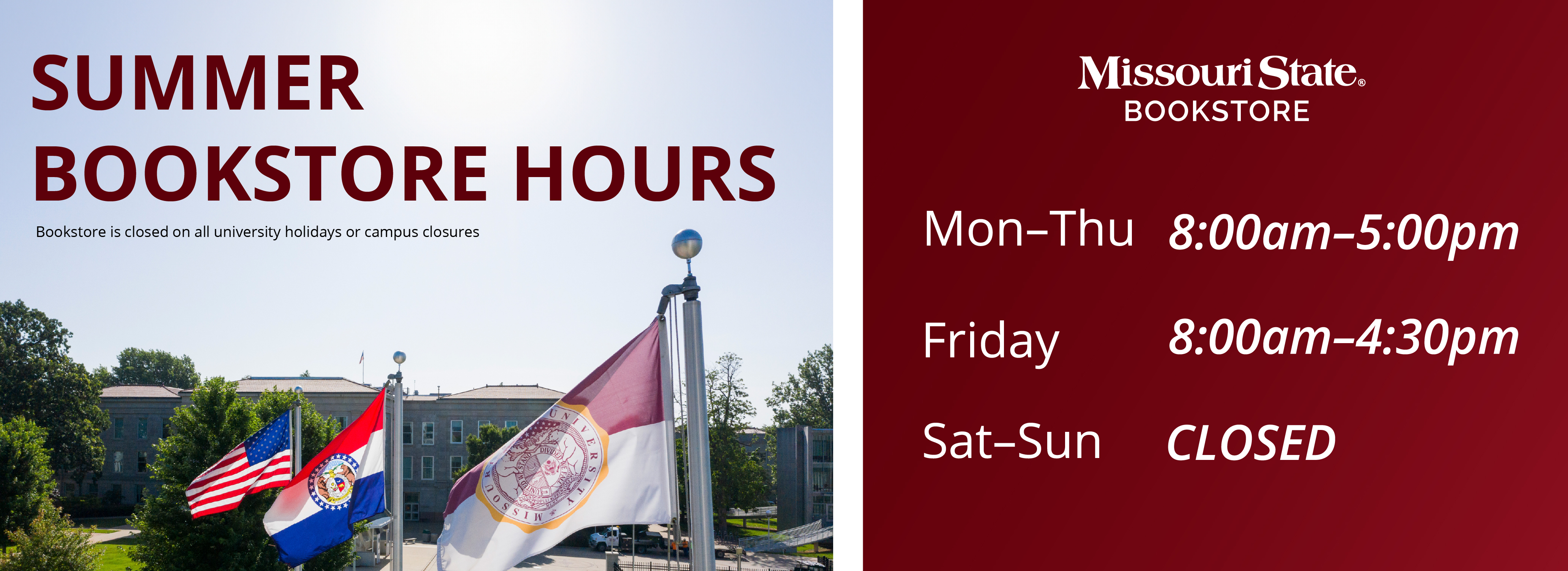 Summer Bookstore Hours, Bookstore is closed on all university holidays and campus closures. Monday - Thursday 8:00 am - 5:00 pm, Friday 8:00 am - 4:30 pm. Saturday and Sunday Closed.