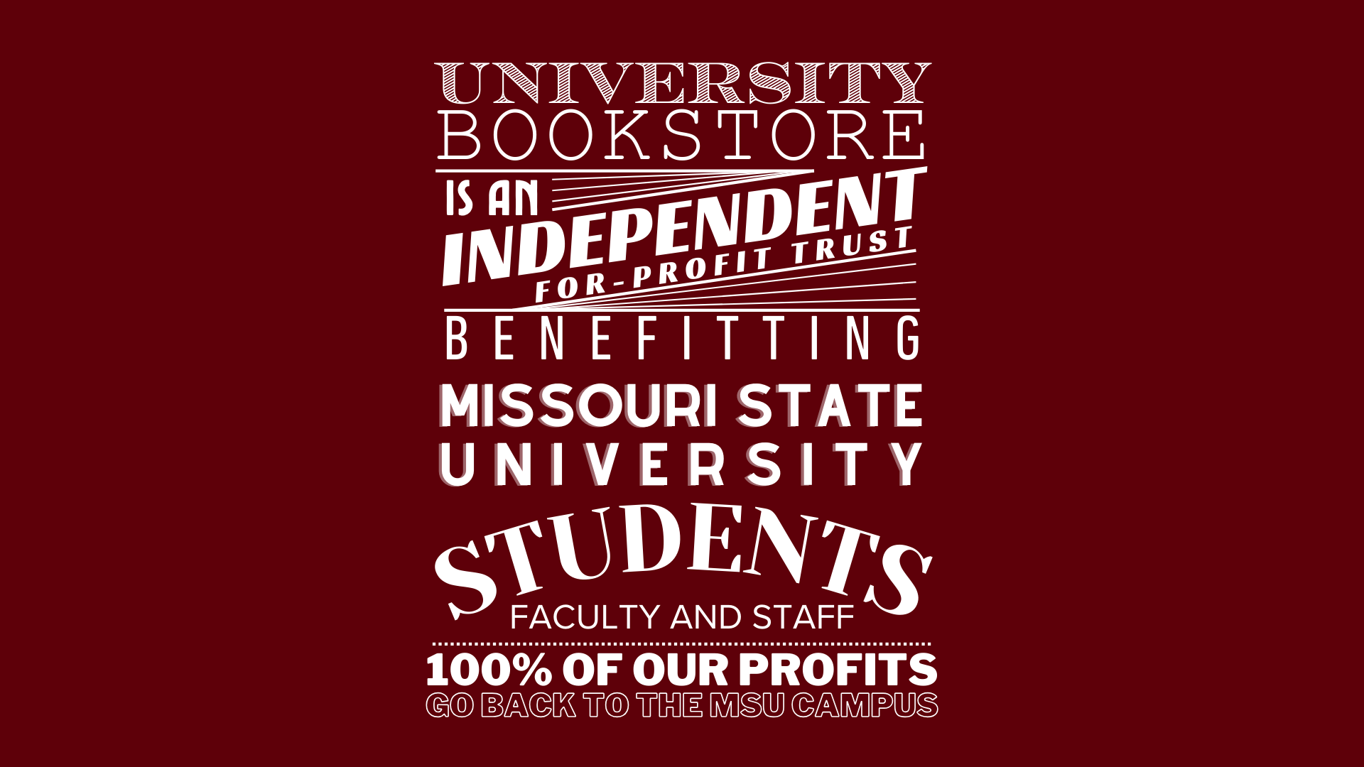 UNIVERSITY BOOKSTORE IS AN INDEPENDENT FOR-PROFIT TRUST BENEFITTING MISSOURI STATE UNIVERSITY STUDENTS FACULTY AND STAFF 100% OF OUR PROFITS GO BACK TO THE MSU CAMPUS.
